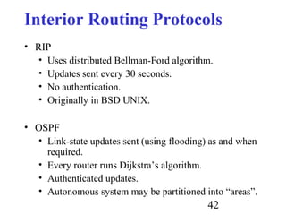 42
Interior Routing Protocols
• RIP
• Uses distributed Bellman-Ford algorithm.
• Updates sent every 30 seconds.
• No authentication.
• Originally in BSD UNIX.
• OSPF
• Link-state updates sent (using flooding) as and when
required.
• Every router runs Dijkstra’s algorithm.
• Authenticated updates.
• Autonomous system may be partitioned into “areas”.
 