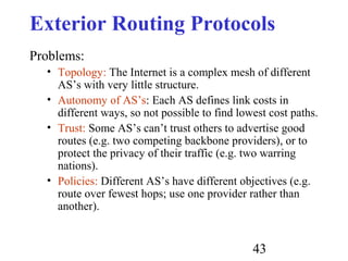 43
Exterior Routing Protocols
Problems:
• Topology: The Internet is a complex mesh of different
AS’s with very little structure.
• Autonomy of AS’s: Each AS defines link costs in
different ways, so not possible to find lowest cost paths.
• Trust: Some AS’s can’t trust others to advertise good
routes (e.g. two competing backbone providers), or to
protect the privacy of their traffic (e.g. two warring
nations).
• Policies: Different AS’s have different objectives (e.g.
route over fewest hops; use one provider rather than
another).
 