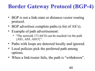 44
Border Gateway Protocol (BGP-4)
• BGP is not a link-state or distance-vector routing
protocol.
• BGP advertises complete paths (a list of AS’s).
• Example of path advertisement:
• “The network 171.64/16 can be reached via the path
{AS1, AS5, AS13}”.
• Paths with loops are detected locally and ignored.
• Local policies pick the preferred path among
options.
• When a link/router fails, the path is “withdrawn”.
 