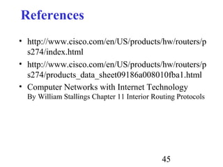 45
References
• http://www.cisco.com/en/US/products/hw/routers/p
s274/index.html
• http://www.cisco.com/en/US/products/hw/routers/p
s274/products_data_sheet09186a008010fba1.html
• Computer Networks with Internet Technology
By William Stallings Chapter 11 Interior Routing Protocols
 