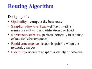 7
Routing Algorithm
Design goals
• Optimality - compute the best route
• Simplicity/low overhead - efficient with a
minimum software and utilization overhead
• Robustness/stability- perform correctly in the face
of unusual circumstances
• Rapid convergence- responds quickly when the
network changes
• Flexibility- accurate adapt to a variety of network
 