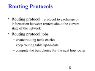 8
Routing Protocols
• Routing protocol : protocol to exchange of
information between routers about the current
state of the network
• Routing protocol jobs
– create routing table entries
– keep routing table up-to-date
– compute the best choice for the next hop router
 