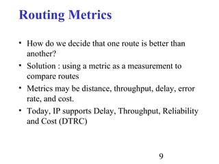 9
Routing Metrics
• How do we decide that one route is better than
another?
• Solution : using a metric as a measurement to
compare routes
• Metrics may be distance, throughput, delay, error
rate, and cost.
• Today, IP supports Delay, Throughput, Reliability
and Cost (DTRC)
 