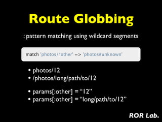 Route Globbing
: pattern matching using wildcard segments

match 'photos/*other' => 'photos#unknown'


 • photos/12
 • /photos/long/path/to/12
 • params[:other] = “12”
 • params[:other] = “long/path/to/12”
                                            ROR Lab.
 