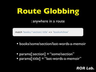 Route Globbing
             : anywhere in a route

match 'books/*section/:title' => 'books#show'




 • books/some/section/last-words-a-memoir

 • params[:section] = “some/section”
 • params[:title] = “last-words-a-memoir”
                                                ROR Lab.
 
