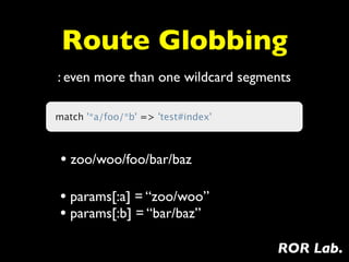 Route Globbing
: even more than one wildcard segments

match '*a/foo/*b' => 'test#index'



 • zoo/woo/foo/bar/baz

 • params[:a] = “zoo/woo”
 • params[:b] = “bar/baz”
                                    ROR Lab.
 