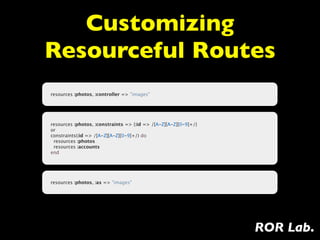 Customizing
Resourceful Routes
resources :photos, :controller => "images"




resources :photos, :constraints => {:id => /[A-Z][A-Z][0-9]+/}
or
constraints(:id => /[A-Z][A-Z][0-9]+/) do
  resources :photos
  resources :accounts
end




resources :photos, :as => "images"




                                                                 ROR Lab.
 