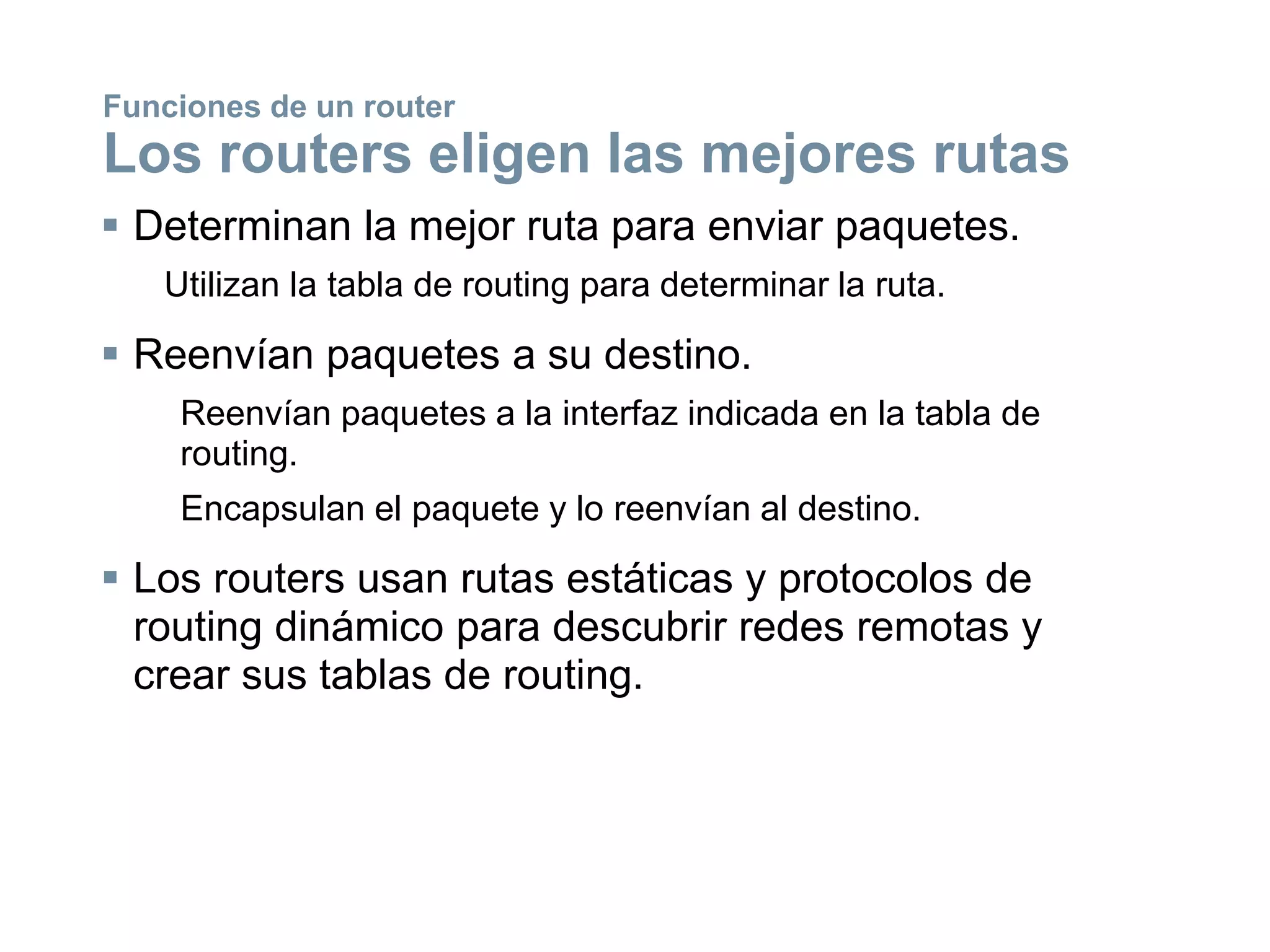  Determinan la mejor ruta para enviar paquetes.
Utilizan la tabla de routing para determinar la ruta.
 Reenvían paquetes a su destino.
Reenvían paquetes a la interfaz indicada en la tabla de
routing.
Encapsulan el paquete y lo reenvían al destino.
 Los routers usan rutas estáticas y protocolos de
routing dinámico para descubrir redes remotas y
crear sus tablas de routing.
Funciones de un router
Los routers eligen las mejores rutas
 