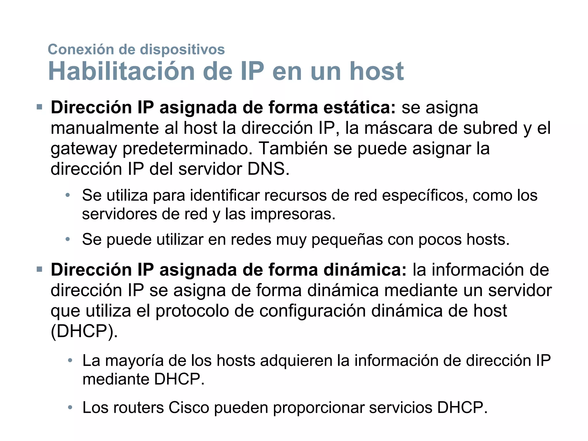  Dirección IP asignada de forma estática: se asigna
manualmente al host la dirección IP, la máscara de subred y el
gateway predeterminado. También se puede asignar la
dirección IP del servidor DNS.
• Se utiliza para identificar recursos de red específicos, como los
servidores de red y las impresoras.
• Se puede utilizar en redes muy pequeñas con pocos hosts.
 Dirección IP asignada de forma dinámica: la información de
dirección IP se asigna de forma dinámica mediante un servidor
que utiliza el protocolo de configuración dinámica de host
(DHCP).
• La mayoría de los hosts adquieren la información de dirección IP
mediante DHCP.
• Los routers Cisco pueden proporcionar servicios DHCP.
Conexión de dispositivos
Habilitación de IP en un host
 