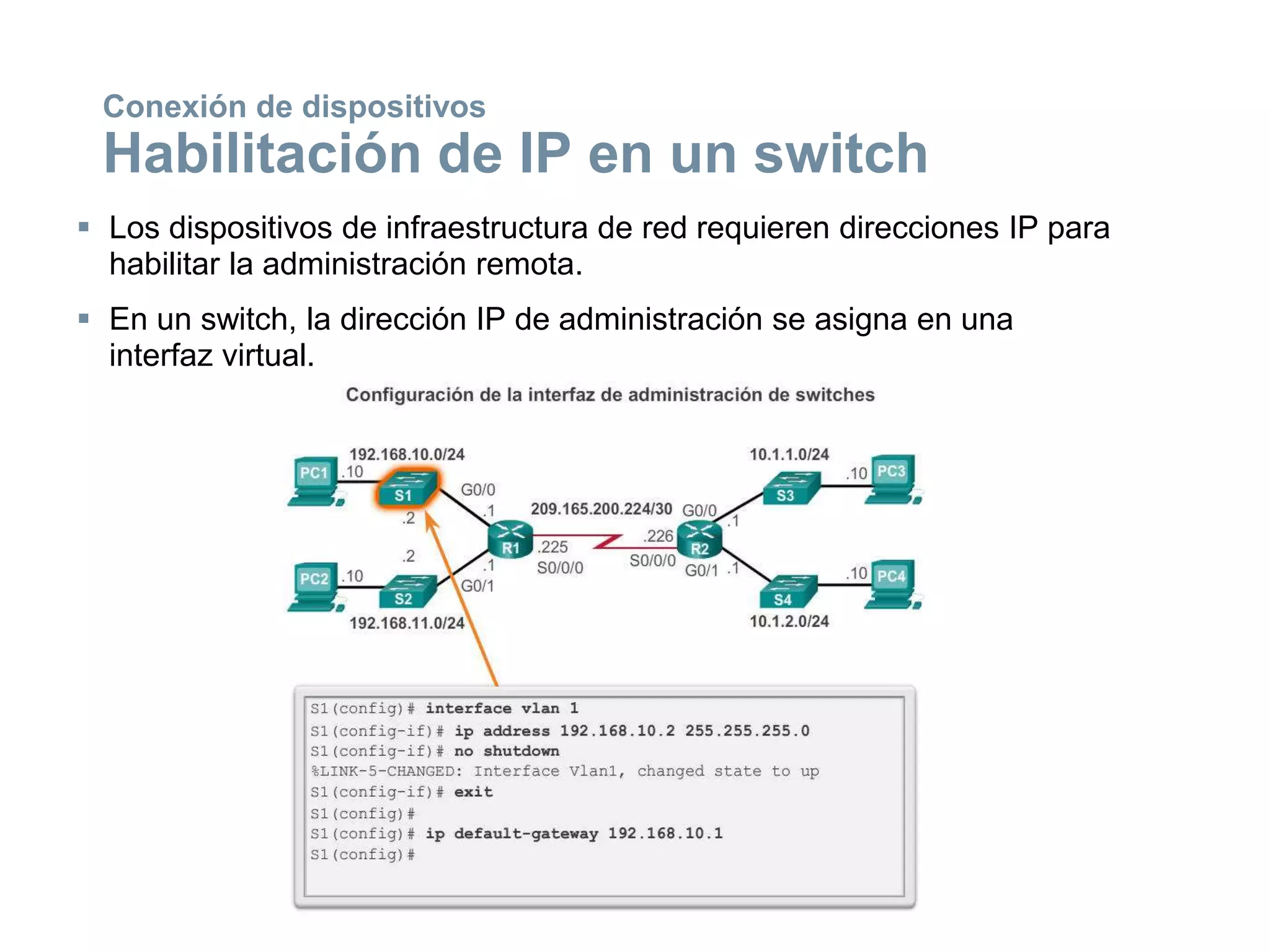  Los dispositivos de infraestructura de red requieren direcciones IP para
habilitar la administración remota.
 En un switch, la dirección IP de administración se asigna en una
interfaz virtual.
Conexión de dispositivos
Habilitación de IP en un switch
 