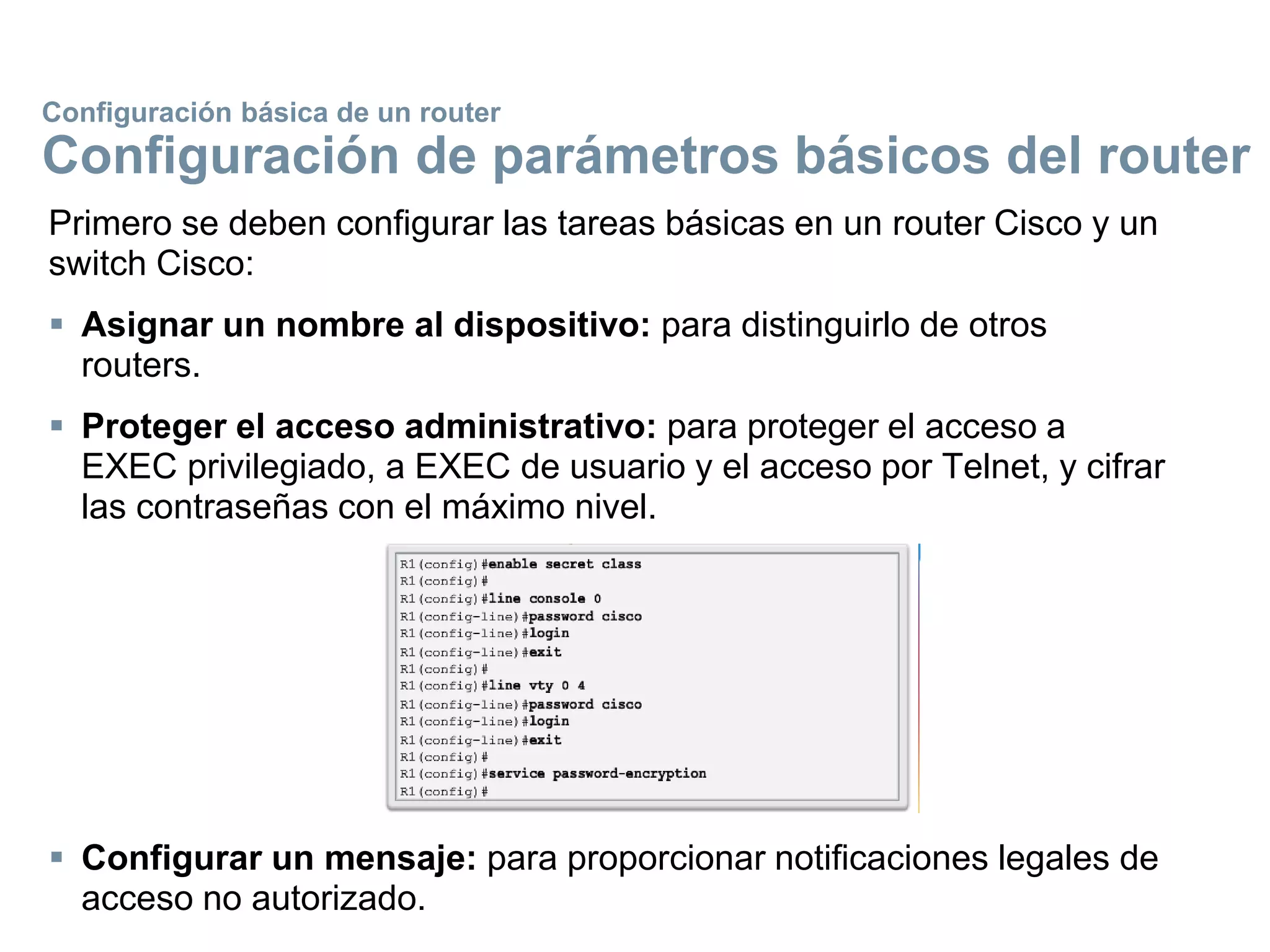 Primero se deben configurar las tareas básicas en un router Cisco y un
switch Cisco:
 Asignar un nombre al dispositivo: para distinguirlo de otros
routers.
 Proteger el acceso administrativo: para proteger el acceso a
EXEC privilegiado, a EXEC de usuario y el acceso por Telnet, y cifrar
las contraseñas con el máximo nivel.
 Configurar un mensaje: para proporcionar notificaciones legales de
acceso no autorizado.
Configuración básica de un router
Configuración de parámetros básicos del router
 