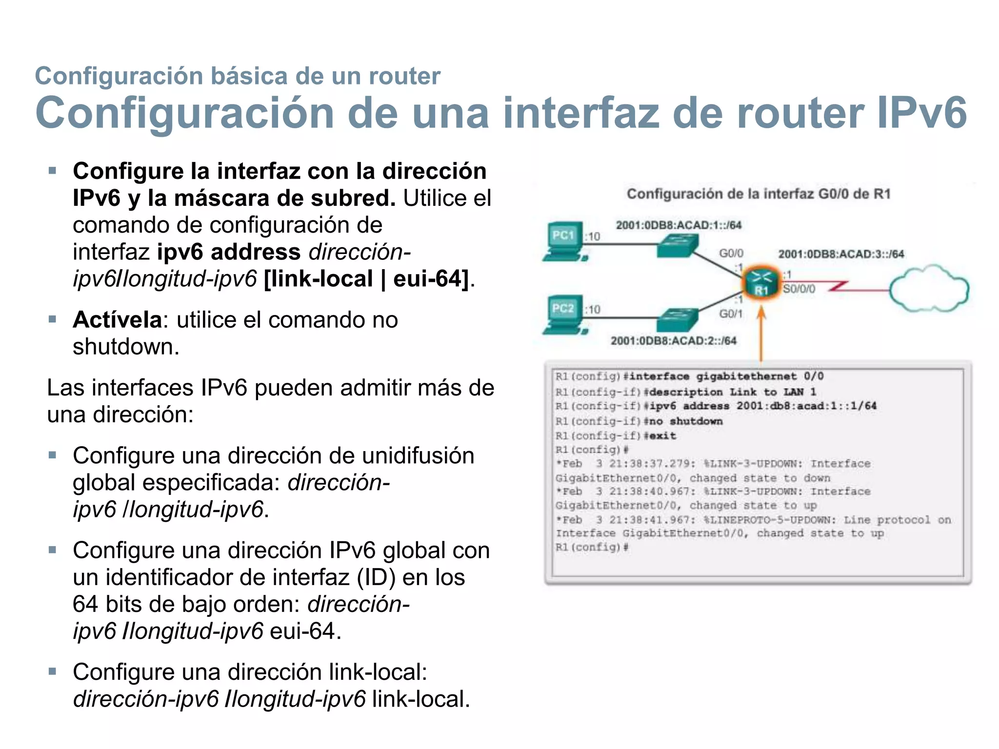  Configure la interfaz con la dirección
IPv6 y la máscara de subred. Utilice el
comando de configuración de
interfaz ipv6 address dirección-
ipv6/longitud-ipv6 [link-local | eui-64].
 Actívela: utilice el comando no
shutdown.
Las interfaces IPv6 pueden admitir más de
una dirección:
 Configure una dirección de unidifusión
global especificada: dirección-
ipv6 /longitud-ipv6.
 Configure una dirección IPv6 global con
un identificador de interfaz (ID) en los
64 bits de bajo orden: dirección-
ipv6 /longitud-ipv6 eui-64.
 Configure una dirección link-local:
dirección-ipv6 /longitud-ipv6 link-local.
Configuración básica de un router
Configuración de una interfaz de router IPv6
 