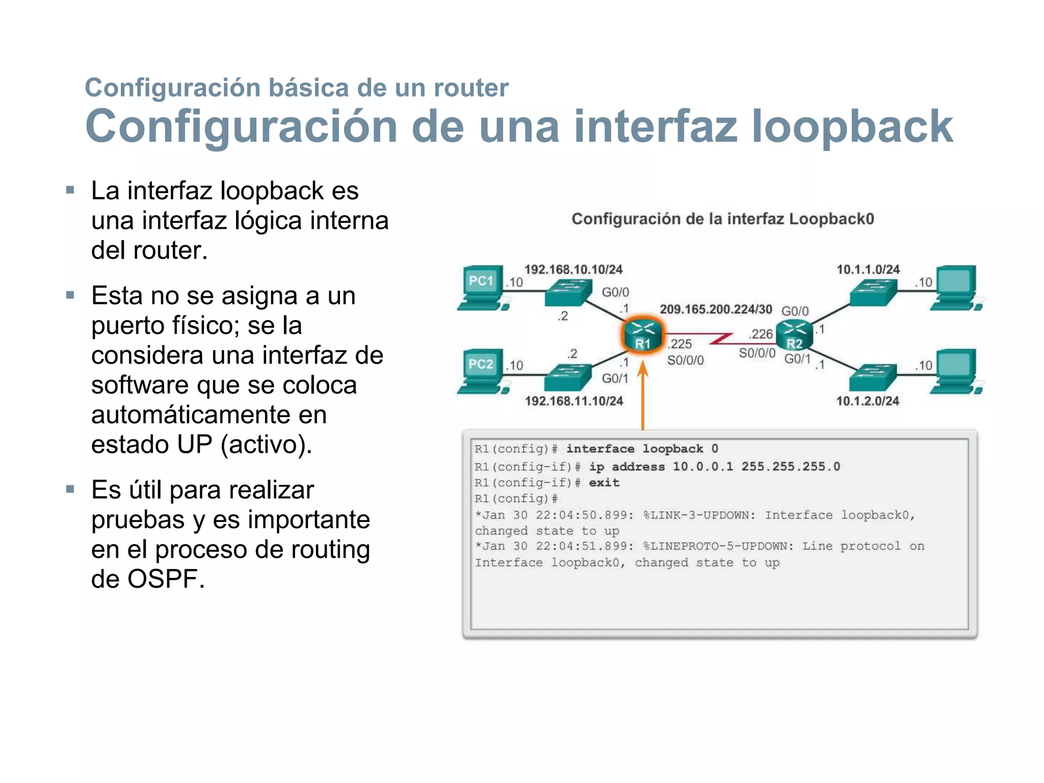  La interfaz loopback es
una interfaz lógica interna
del router.
 Esta no se asigna a un
puerto físico; se la
considera una interfaz de
software que se coloca
automáticamente en
estado UP (activo).
 Es útil para realizar
pruebas y es importante
en el proceso de routing
de OSPF.
Configuración básica de un router
Configuración de una interfaz loopback
 