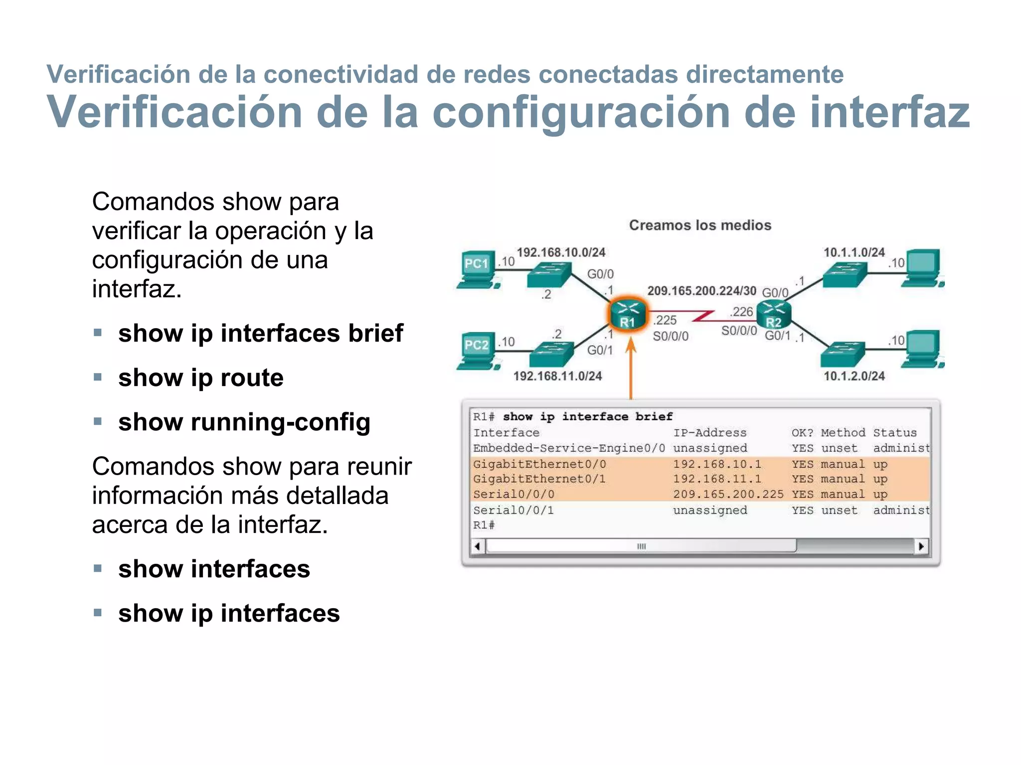 Comandos show para
verificar la operación y la
configuración de una
interfaz.
 show ip interfaces brief
 show ip route
 show running-config
Comandos show para reunir
información más detallada
acerca de la interfaz.
 show interfaces
 show ip interfaces
Verificación de la conectividad de redes conectadas directamente
Verificación de la configuración de interfaz
 