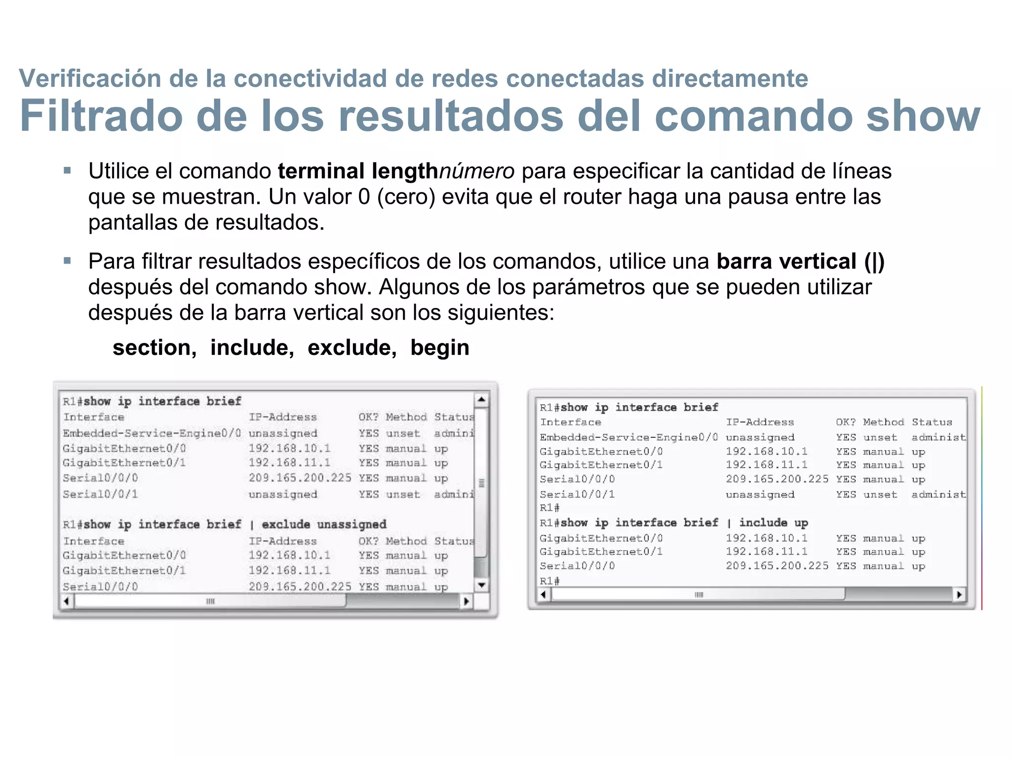  Utilice el comando terminal lengthnúmero para especificar la cantidad de líneas
que se muestran. Un valor 0 (cero) evita que el router haga una pausa entre las
pantallas de resultados.
 Para filtrar resultados específicos de los comandos, utilice una barra vertical (|)
después del comando show. Algunos de los parámetros que se pueden utilizar
después de la barra vertical son los siguientes:
section, include, exclude, begin
Verificación de la conectividad de redes conectadas directamente
Filtrado de los resultados del comando show
 