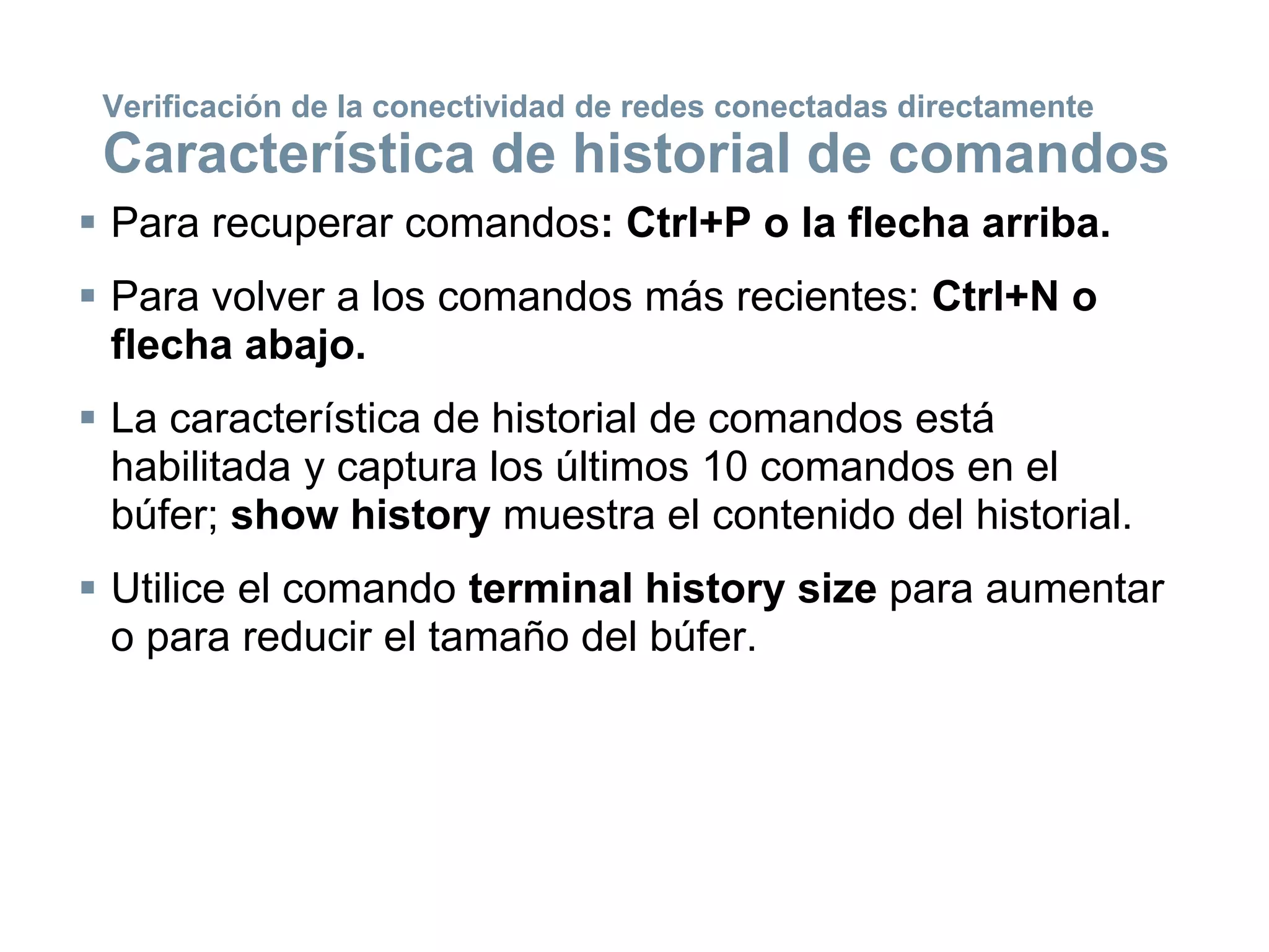  Para recuperar comandos: Ctrl+P o la flecha arriba.
 Para volver a los comandos más recientes: Ctrl+N o
flecha abajo.
 La característica de historial de comandos está
habilitada y captura los últimos 10 comandos en el
búfer; show history muestra el contenido del historial.
 Utilice el comando terminal history size para aumentar
o para reducir el tamaño del búfer.
Verificación de la conectividad de redes conectadas directamente
Característica de historial de comandos
 