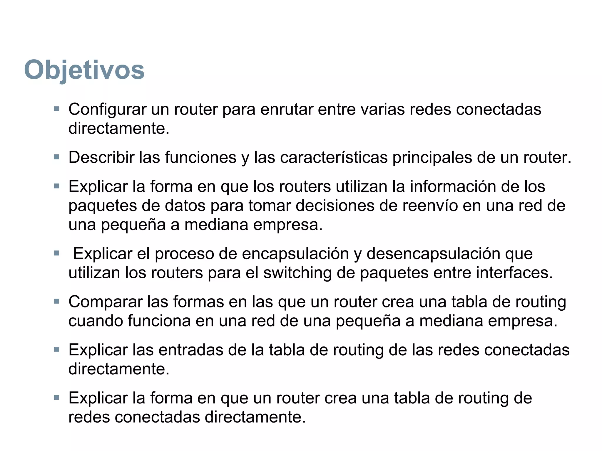 Objetivos
 Configurar un router para enrutar entre varias redes conectadas
directamente.
 Describir las funciones y las características principales de un router.
 Explicar la forma en que los routers utilizan la información de los
paquetes de datos para tomar decisiones de reenvío en una red de
una pequeña a mediana empresa.
 Explicar el proceso de encapsulación y desencapsulación que
utilizan los routers para el switching de paquetes entre interfaces.
 Comparar las formas en las que un router crea una tabla de routing
cuando funciona en una red de una pequeña a mediana empresa.
 Explicar las entradas de la tabla de routing de las redes conectadas
directamente.
 Explicar la forma en que un router crea una tabla de routing de
redes conectadas directamente.
 