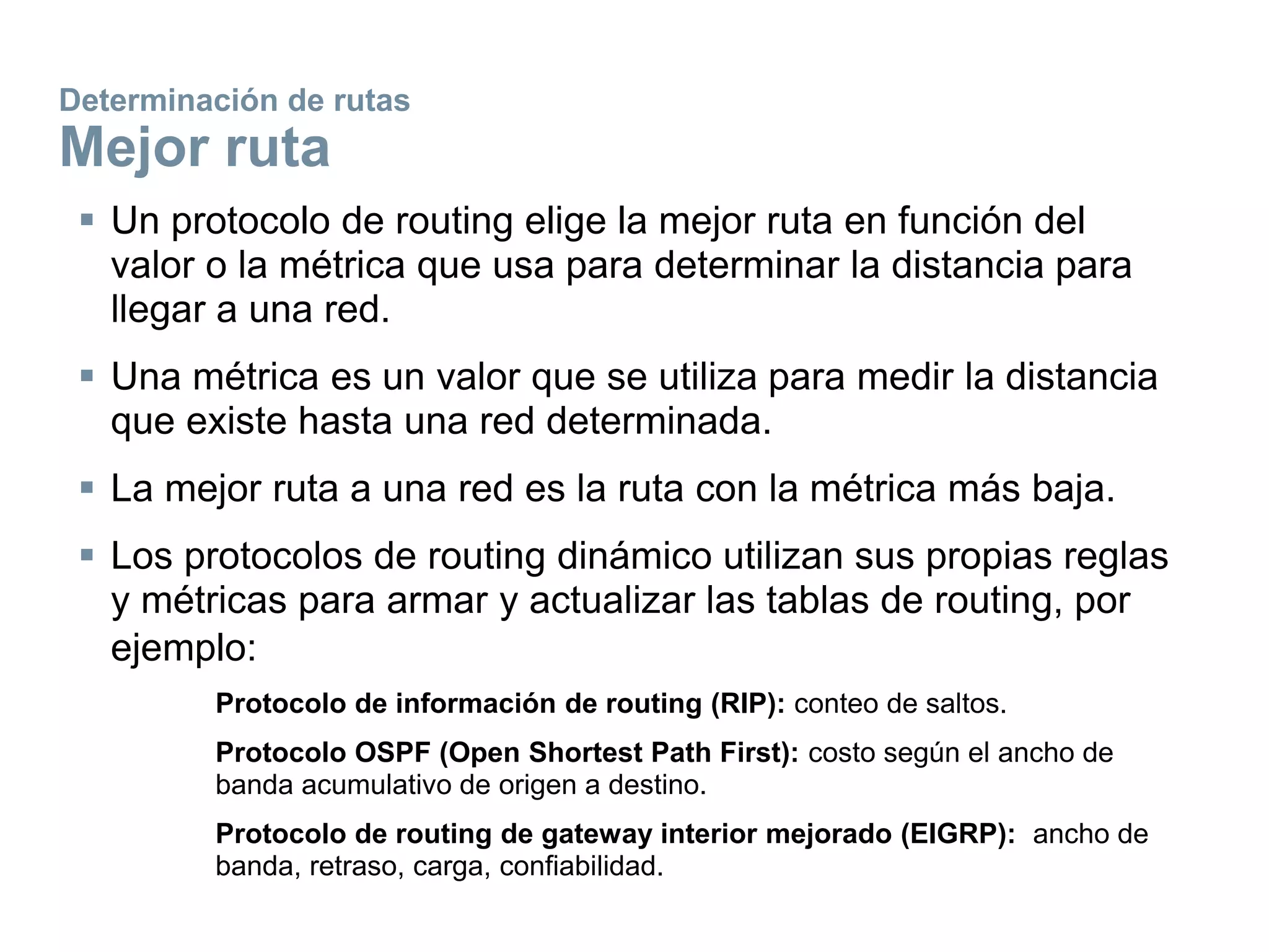 Determinación de rutas
Mejor ruta
 Un protocolo de routing elige la mejor ruta en función del
valor o la métrica que usa para determinar la distancia para
llegar a una red.
 Una métrica es un valor que se utiliza para medir la distancia
que existe hasta una red determinada.
 La mejor ruta a una red es la ruta con la métrica más baja.
 Los protocolos de routing dinámico utilizan sus propias reglas
y métricas para armar y actualizar las tablas de routing, por
ejemplo:
Protocolo de información de routing (RIP): conteo de saltos.
Protocolo OSPF (Open Shortest Path First): costo según el ancho de
banda acumulativo de origen a destino.
Protocolo de routing de gateway interior mejorado (EIGRP): ancho de
banda, retraso, carga, confiabilidad.
 
