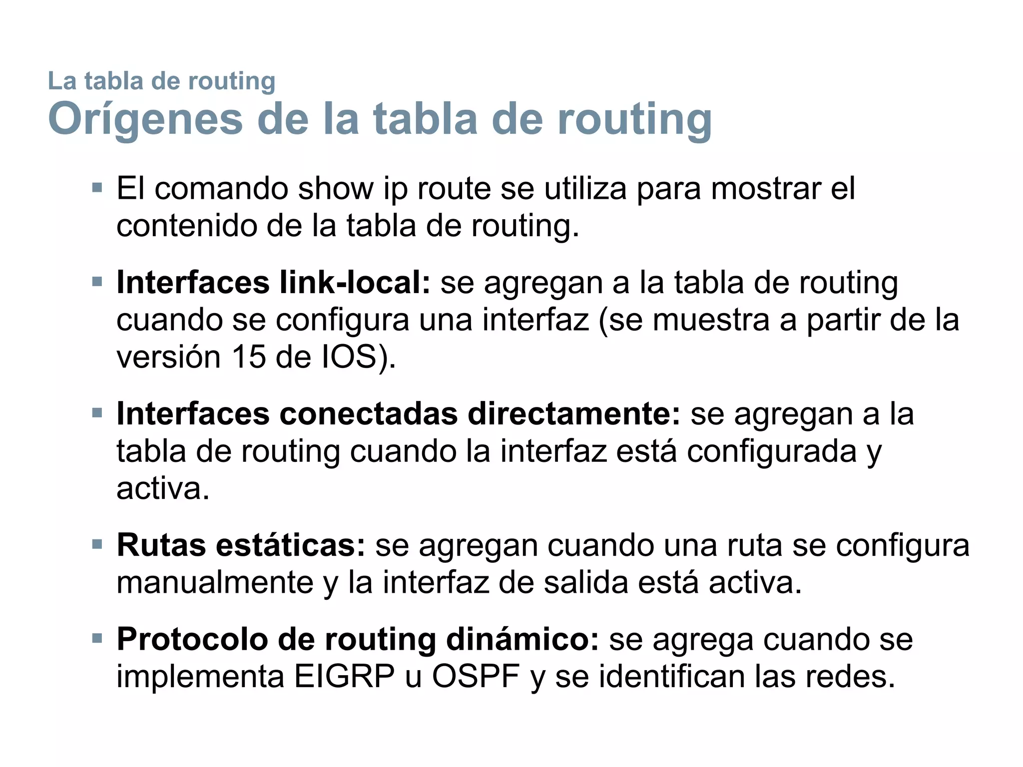 La tabla de routing
Orígenes de la tabla de routing
 El comando show ip route se utiliza para mostrar el
contenido de la tabla de routing.
 Interfaces link-local: se agregan a la tabla de routing
cuando se configura una interfaz (se muestra a partir de la
versión 15 de IOS).
 Interfaces conectadas directamente: se agregan a la
tabla de routing cuando la interfaz está configurada y
activa.
 Rutas estáticas: se agregan cuando una ruta se configura
manualmente y la interfaz de salida está activa.
 Protocolo de routing dinámico: se agrega cuando se
implementa EIGRP u OSPF y se identifican las redes.
 