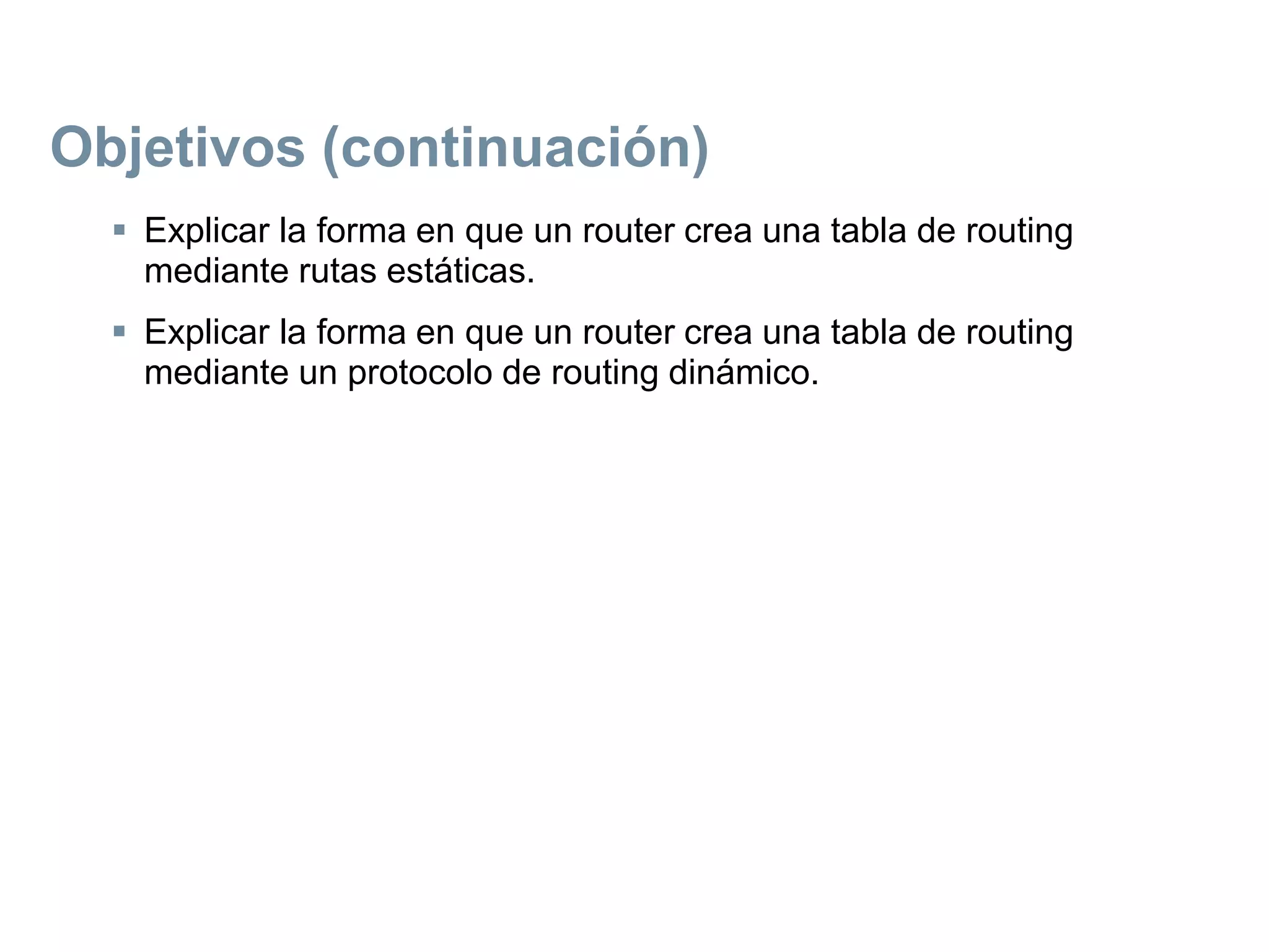Objetivos (continuación)
 Explicar la forma en que un router crea una tabla de routing
mediante rutas estáticas.
 Explicar la forma en que un router crea una tabla de routing
mediante un protocolo de routing dinámico.
 