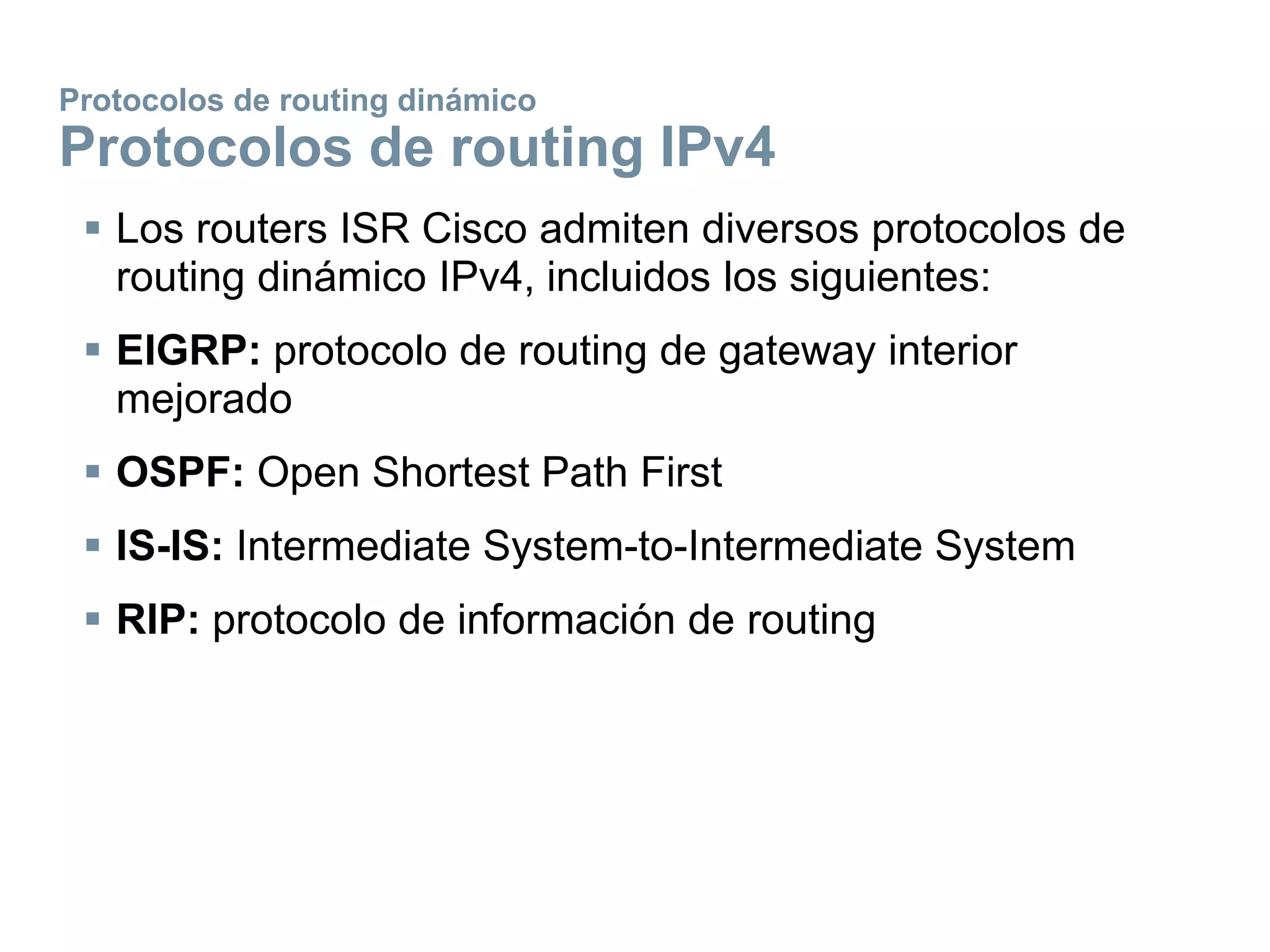 Protocolos de routing dinámico
Protocolos de routing IPv4
 Los routers ISR Cisco admiten diversos protocolos de
routing dinámico IPv4, incluidos los siguientes:
 EIGRP: protocolo de routing de gateway interior
mejorado
 OSPF: Open Shortest Path First
 IS-IS: Intermediate System-to-Intermediate System
 RIP: protocolo de información de routing
 