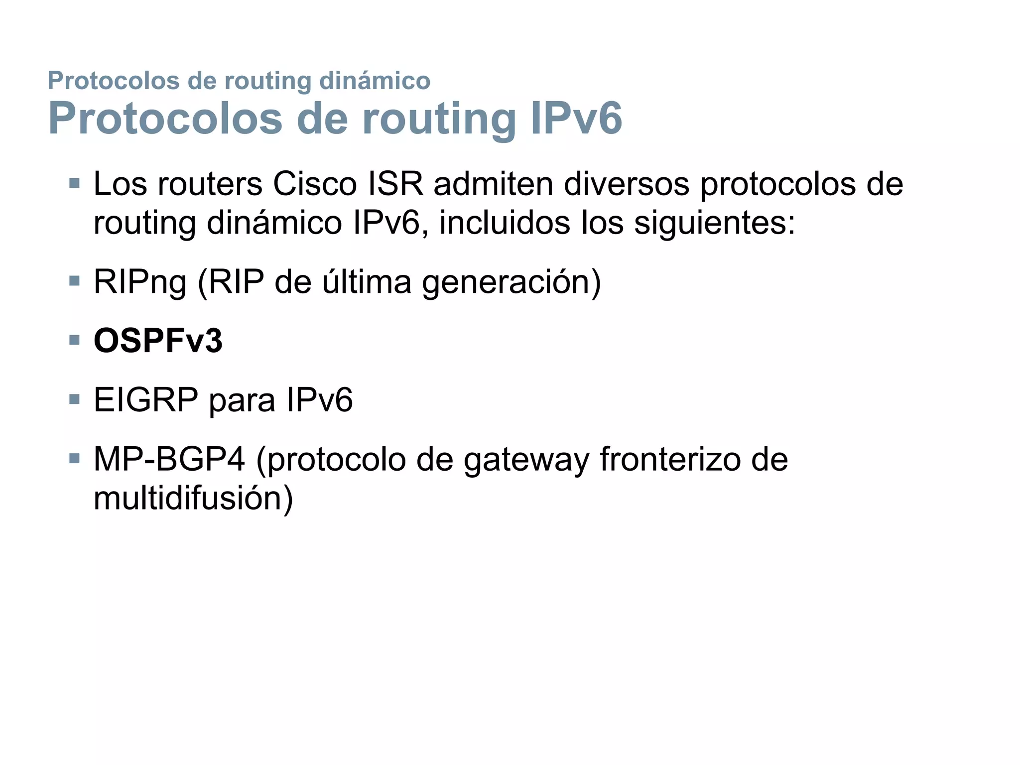 Protocolos de routing dinámico
Protocolos de routing IPv6
 Los routers Cisco ISR admiten diversos protocolos de
routing dinámico IPv6, incluidos los siguientes:
 RIPng (RIP de última generación)
 OSPFv3
 EIGRP para IPv6
 MP-BGP4 (protocolo de gateway fronterizo de
multidifusión)
 