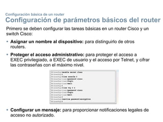 Primero se deben configurar las tareas básicas en un router Cisco y un
switch Cisco:
 Asignar un nombre al dispositivo: para distinguirlo de otros
routers.
 Proteger el acceso administrativo: para proteger el acceso a
EXEC privilegiado, a EXEC de usuario y el acceso por Telnet, y cifrar
las contraseñas con el máximo nivel.
 Configurar un mensaje: para proporcionar notificaciones legales de
acceso no autorizado.
Configuración básica de un router
Configuración de parámetros básicos del router
 