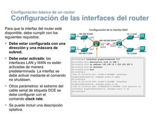 Para que la interfaz del router esté
disponible, debe cumplir con los
siguientes requisitos:
 Debe estar configurada con una
dirección y una máscara de
subred.
 Debe estar activada: las
interfaces LAN y WAN no están
activadas de manera
predeterminada. La interfaz se
debe activar mediante el comando
no shutdown.
 Otros parámetros: el extremo del
cable serial de etiqueta DCE se
debe configurar con el
comando clock rate.
 Se puede incluir una descripción
optativa.
Configuración básica de un router
Configuración de las interfaces del router
 