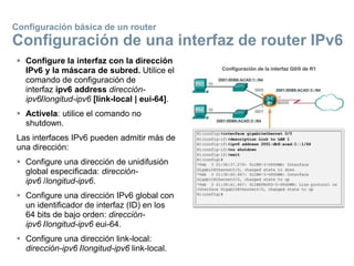  Configure la interfaz con la dirección
IPv6 y la máscara de subred. Utilice el
comando de configuración de
interfaz ipv6 address dirección-
ipv6/longitud-ipv6 [link-local | eui-64].
 Actívela: utilice el comando no
shutdown.
Las interfaces IPv6 pueden admitir más de
una dirección:
 Configure una dirección de unidifusión
global especificada: dirección-
ipv6 /longitud-ipv6.
 Configure una dirección IPv6 global con
un identificador de interfaz (ID) en los
64 bits de bajo orden: dirección-
ipv6 /longitud-ipv6 eui-64.
 Configure una dirección link-local:
dirección-ipv6 /longitud-ipv6 link-local.
Configuración básica de un router
Configuración de una interfaz de router IPv6
 