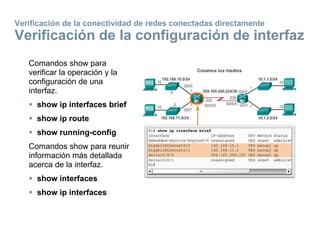 Comandos show para
verificar la operación y la
configuración de una
interfaz.
 show ip interfaces brief
 show ip route
 show running-config
Comandos show para reunir
información más detallada
acerca de la interfaz.
 show interfaces
 show ip interfaces
Verificación de la conectividad de redes conectadas directamente
Verificación de la configuración de interfaz
 