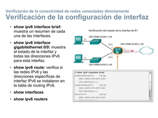  show ipv6 interface brief:
muestra un resumen de cada
una de las interfaces.
 show ipv6 interface
gigabitethernet 0/0: muestra
el estado de la interfaz y
todas las direcciones IPv6
para esta interfaz.
 show ipv6 route: verifica si
las redes IPv6 y las
direcciones específicas de
interfaz IPv6 se instalaron en
la tabla de routing IPv6.
 show interfaces
 show ipv6 routers
Verificación de la conectividad de redes conectadas directamente
Verificación de la configuración de interfaz
 
