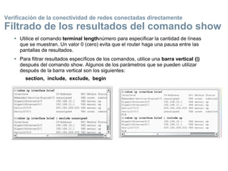  Utilice el comando terminal lengthnúmero para especificar la cantidad de líneas
que se muestran. Un valor 0 (cero) evita que el router haga una pausa entre las
pantallas de resultados.
 Para filtrar resultados específicos de los comandos, utilice una barra vertical (|)
después del comando show. Algunos de los parámetros que se pueden utilizar
después de la barra vertical son los siguientes:
section, include, exclude, begin
Verificación de la conectividad de redes conectadas directamente
Filtrado de los resultados del comando show
 