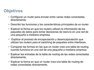 Objetivos
 Configurar un router para enrutar entre varias redes conectadas
directamente.
 Describir las funciones y las características principales de un router.
 Explicar la forma en que los routers utilizan la información de los
paquetes de datos para tomar decisiones de reenvío en una red de
una pequeña a mediana empresa.
 Explicar el proceso de encapsulación y desencapsulación que
utilizan los routers para el switching de paquetes entre interfaces.
 Comparar las formas en las que un router crea una tabla de routing
cuando funciona en una red de una pequeña a mediana empresa.
 Explicar las entradas de la tabla de routing de las redes conectadas
directamente.
 Explicar la forma en que un router crea una tabla de routing de
redes conectadas directamente.
 