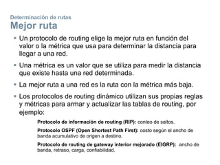 Determinación de rutas
Mejor ruta
 Un protocolo de routing elige la mejor ruta en función del
valor o la métrica que usa para determinar la distancia para
llegar a una red.
 Una métrica es un valor que se utiliza para medir la distancia
que existe hasta una red determinada.
 La mejor ruta a una red es la ruta con la métrica más baja.
 Los protocolos de routing dinámico utilizan sus propias reglas
y métricas para armar y actualizar las tablas de routing, por
ejemplo:
Protocolo de información de routing (RIP): conteo de saltos.
Protocolo OSPF (Open Shortest Path First): costo según el ancho de
banda acumulativo de origen a destino.
Protocolo de routing de gateway interior mejorado (EIGRP): ancho de
banda, retraso, carga, confiabilidad.
 