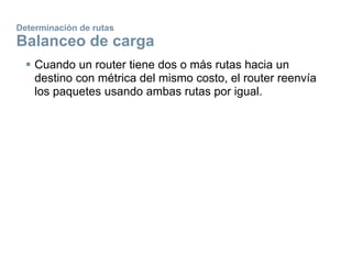 Determinación de rutas
Balanceo de carga
 Cuando un router tiene dos o más rutas hacia un
destino con métrica del mismo costo, el router reenvía
los paquetes usando ambas rutas por igual.
 