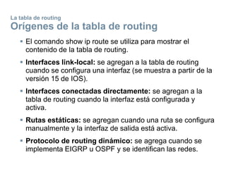 La tabla de routing
Orígenes de la tabla de routing
 El comando show ip route se utiliza para mostrar el
contenido de la tabla de routing.
 Interfaces link-local: se agregan a la tabla de routing
cuando se configura una interfaz (se muestra a partir de la
versión 15 de IOS).
 Interfaces conectadas directamente: se agregan a la
tabla de routing cuando la interfaz está configurada y
activa.
 Rutas estáticas: se agregan cuando una ruta se configura
manualmente y la interfaz de salida está activa.
 Protocolo de routing dinámico: se agrega cuando se
implementa EIGRP u OSPF y se identifican las redes.
 