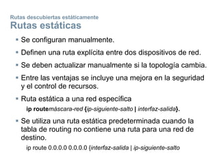 Rutas descubiertas estáticamente
Rutas estáticas
 Se configuran manualmente.
 Definen una ruta explícita entre dos dispositivos de red.
 Se deben actualizar manualmente si la topología cambia.
 Entre las ventajas se incluye una mejora en la seguridad
y el control de recursos.
 Ruta estática a una red específica
ip routemáscara-red {ip-siguiente-salto | interfaz-salida}.
 Se utiliza una ruta estática predeterminada cuando la
tabla de routing no contiene una ruta para una red de
destino.
ip route 0.0.0.0 0.0.0.0 {interfaz-salida | ip-siguiente-salto
 