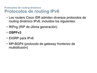 Protocolos de routing dinámico
Protocolos de routing IPv6
 Los routers Cisco ISR admiten diversos protocolos de
routing dinámico IPv6, incluidos los siguientes:
 RIPng (RIP de última generación)
 OSPFv3
 EIGRP para IPv6
 MP-BGP4 (protocolo de gateway fronterizo de
multidifusión)
 