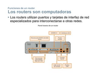  Los routers utilizan puertos y tarjetas de interfaz de red
especializados para interconectarse a otras redes.
Funciones de un router
Los routers son computadoras
 