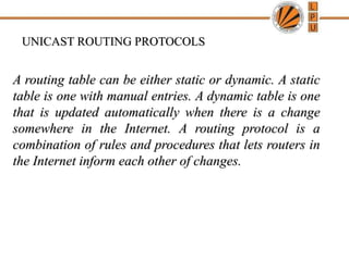 UNICAST ROUTING PROTOCOLS
A routing table can be either static or dynamic. A static
table is one with manual entries. A dynamic table is one
that is updated automatically when there is a change
somewhere in the Internet. A routing protocol is a
combination of rules and procedures that lets routers in
the Internet inform each other of changes.
 