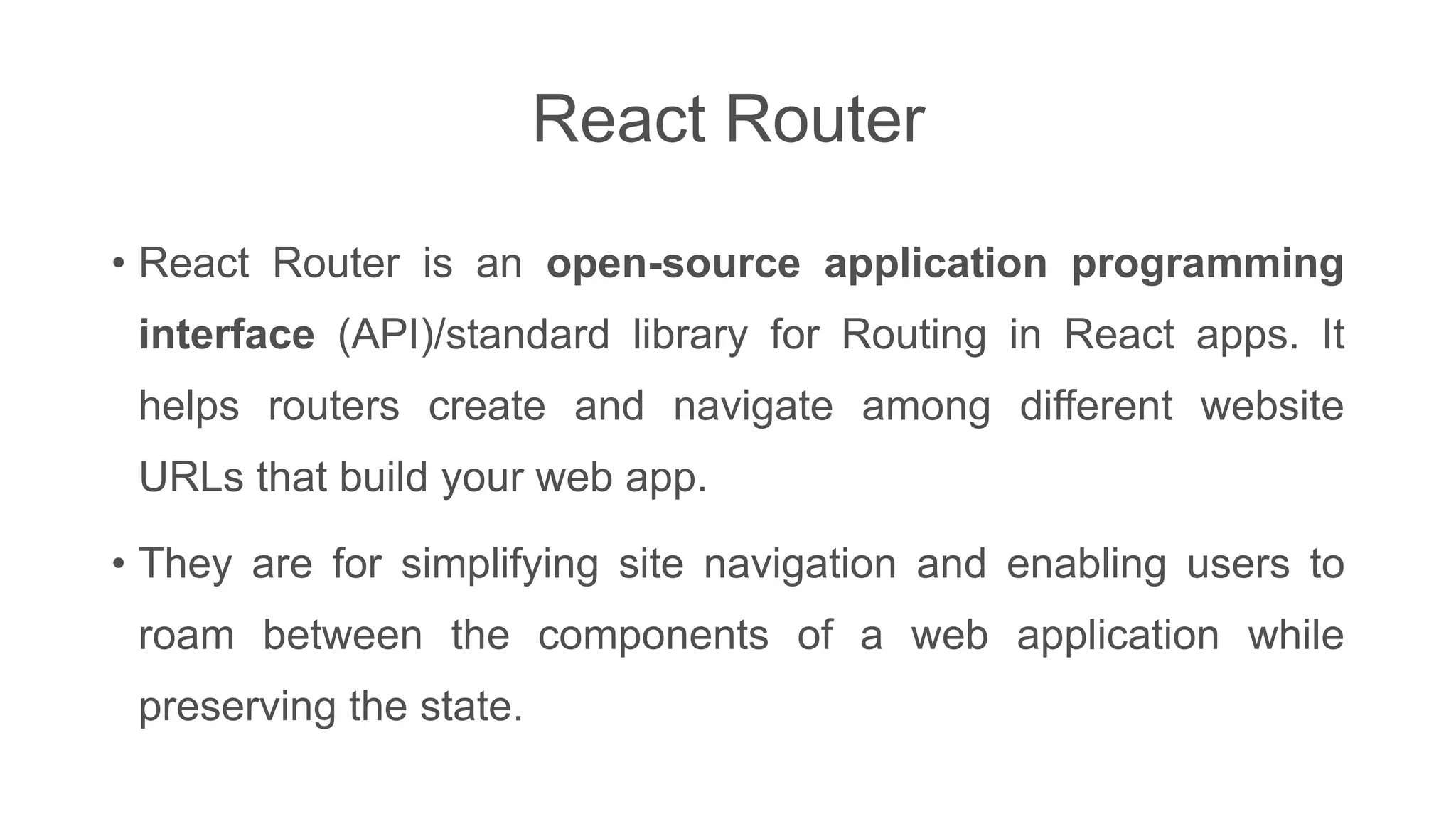 React Router
• React Router is an open-source application programming
interface (API)/standard library for Routing in React apps. It
helps routers create and navigate among different website
URLs that build your web app.
• They are for simplifying site navigation and enabling users to
roam between the components of a web application while
preserving the state.