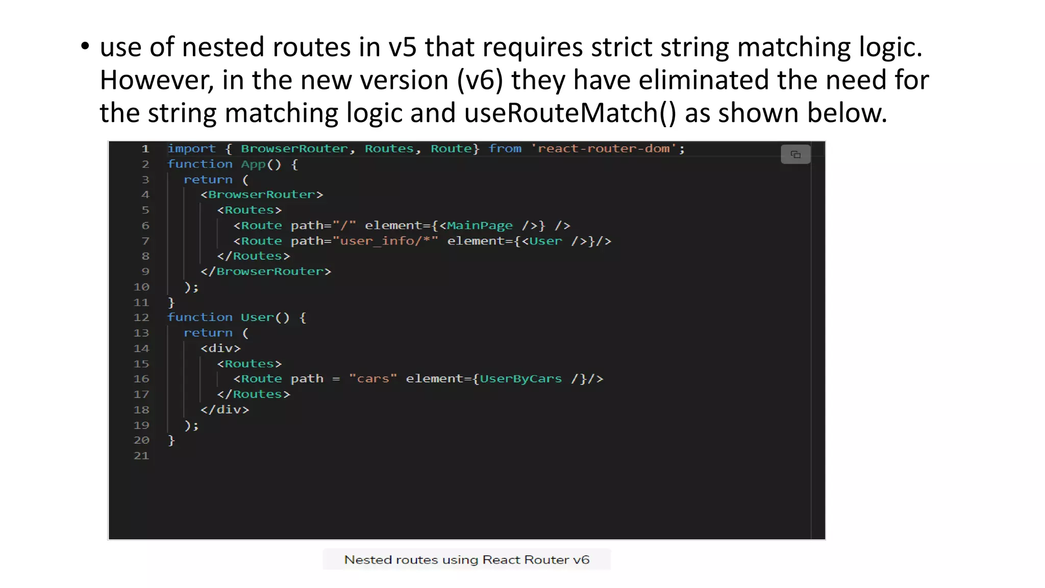 • use of nested routes in v5 that requires strict string matching logic.
However, in the new version (v6) they have eliminated the need for
the string matching logic and useRouteMatch() as shown below.