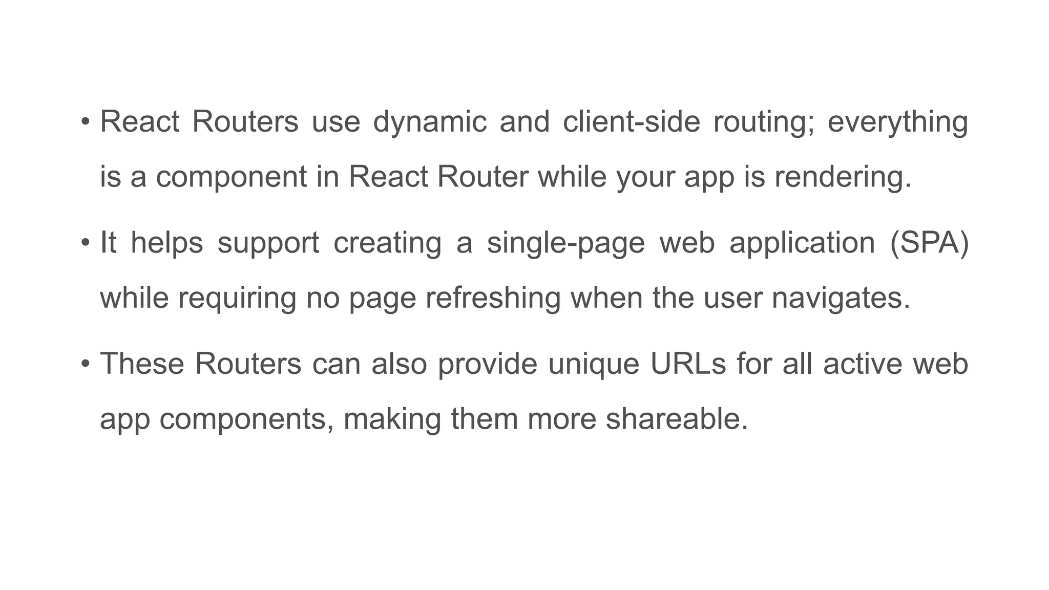 • React Routers use dynamic and client-side routing; everything
is a component in React Router while your app is rendering.
• It helps support creating a single-page web application (SPA)
while requiring no page refreshing when the user navigates.
• These Routers can also provide unique URLs for all active web
app components, making them more shareable.
