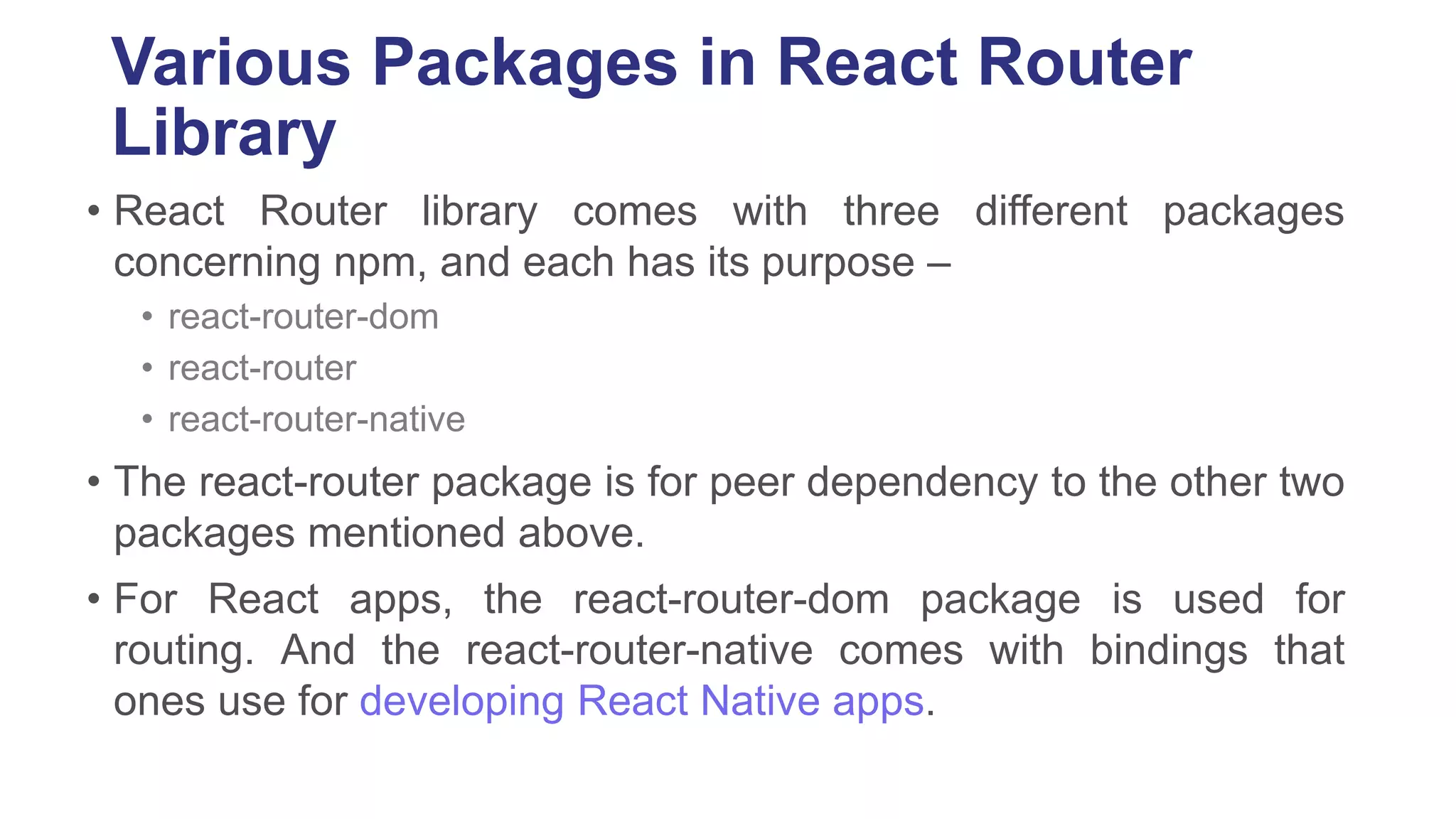 Various Packages in React Router
Library
• React Router library comes with three different packages
concerning npm, and each has its purpose –
• react-router-dom
• react-router
• react-router-native
• The react-router package is for peer dependency to the other two
packages mentioned above.
• For React apps, the react-router-dom package is used for
routing. And the react-router-native comes with bindings that
ones use for developing React Native apps.