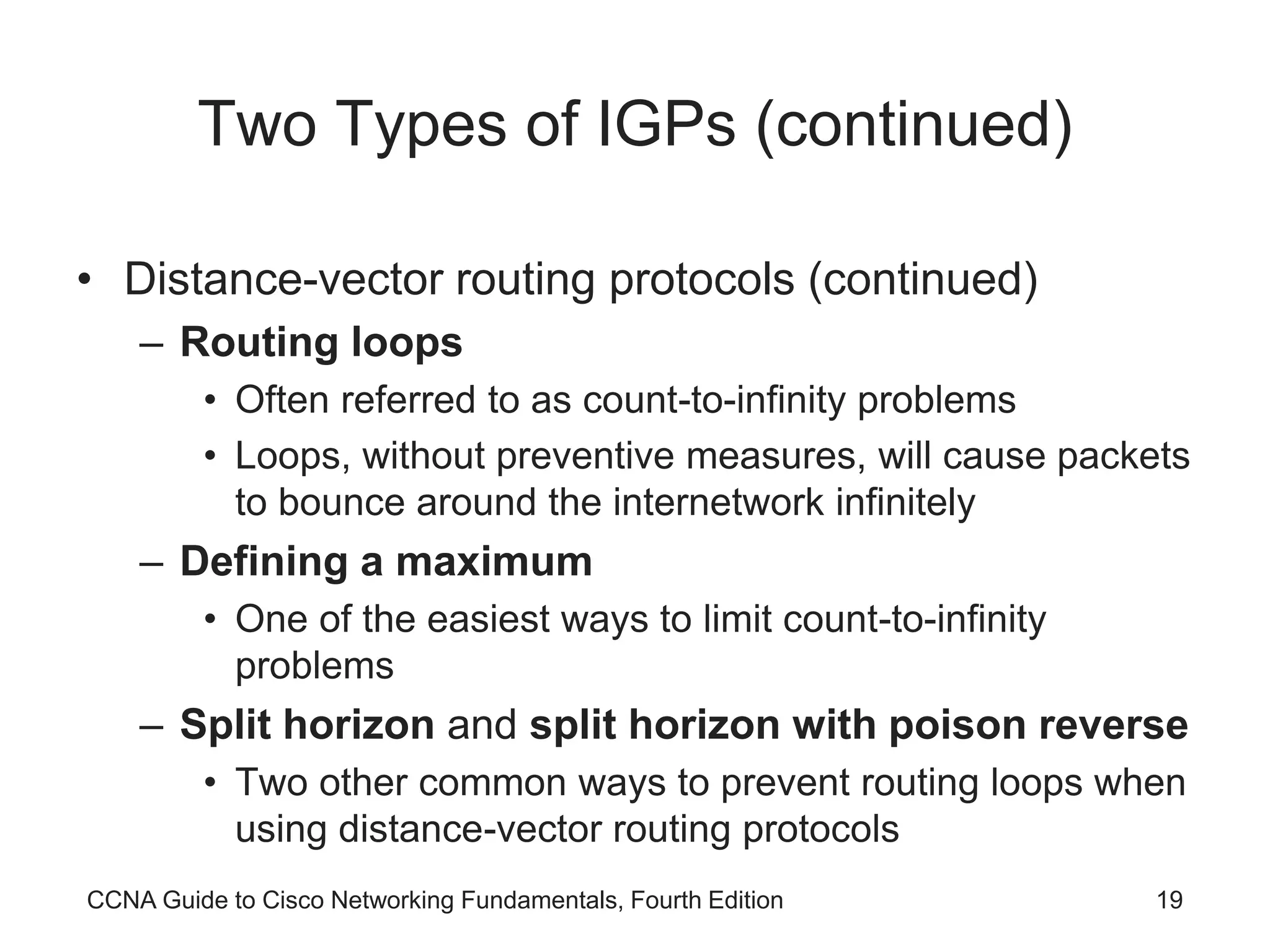 CCNA Guide to Cisco Networking Fundamentals, Fourth Edition 19 Two Types of IGPs (continued) • Distance-vector routing protocols (continued) – Routing loops • Often referred to as count-to-infinity problems • Loops, without preventive measures, will cause packets to bounce around the internetwork infinitely – Defining a maximum • One of the easiest ways to limit count-to-infinity problems – Split horizon and split horizon with poison reverse • Two other common ways to prevent routing loops when using distance-vector routing protocols 