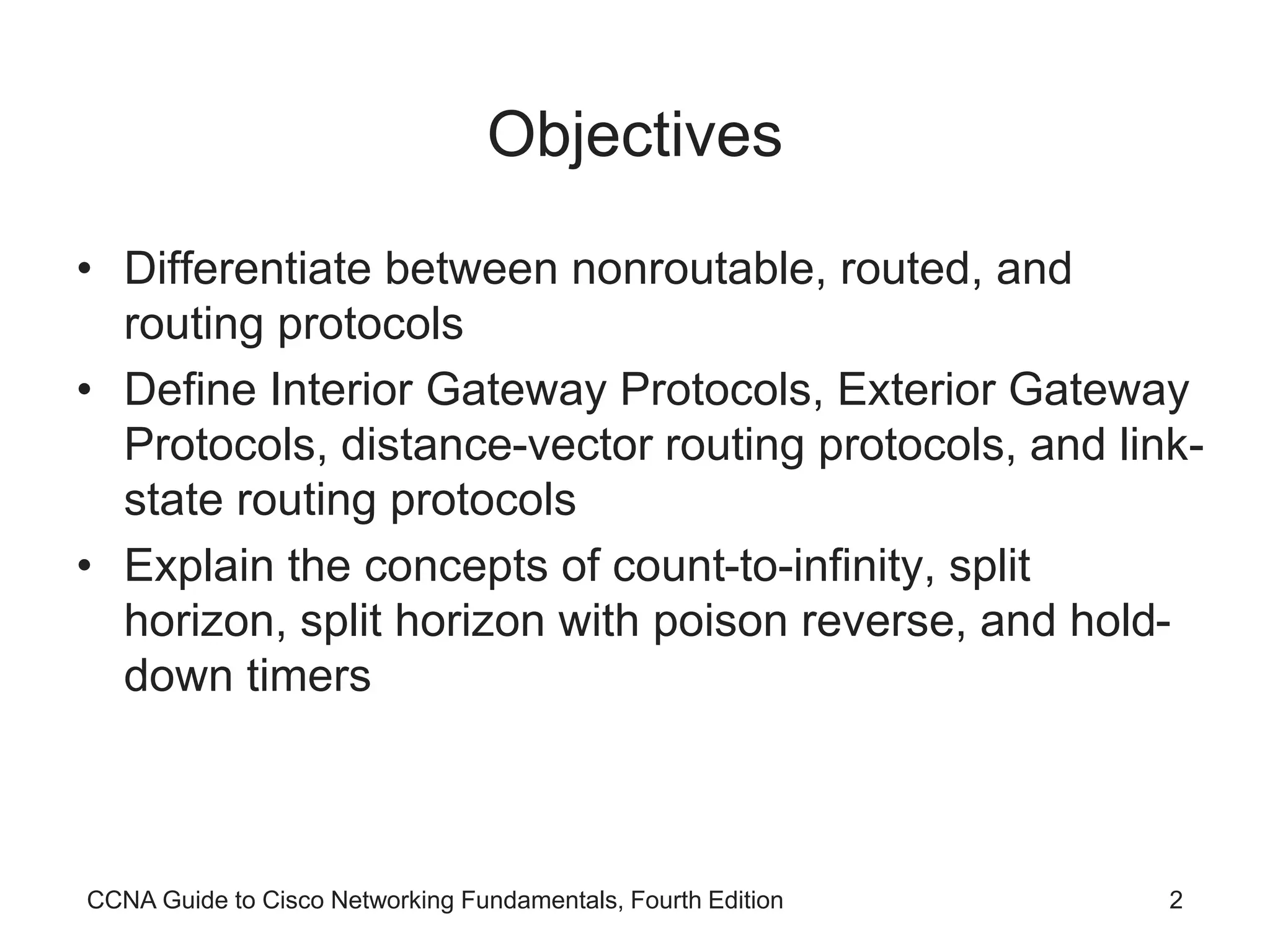 CCNA Guide to Cisco Networking Fundamentals, Fourth Edition 2 Objectives • Differentiate between nonroutable, routed, and routing protocols • Define Interior Gateway Protocols, Exterior Gateway Protocols, distance-vector routing protocols, and link- state routing protocols • Explain the concepts of count-to-infinity, split horizon, split horizon with poison reverse, and hold- down timers 
