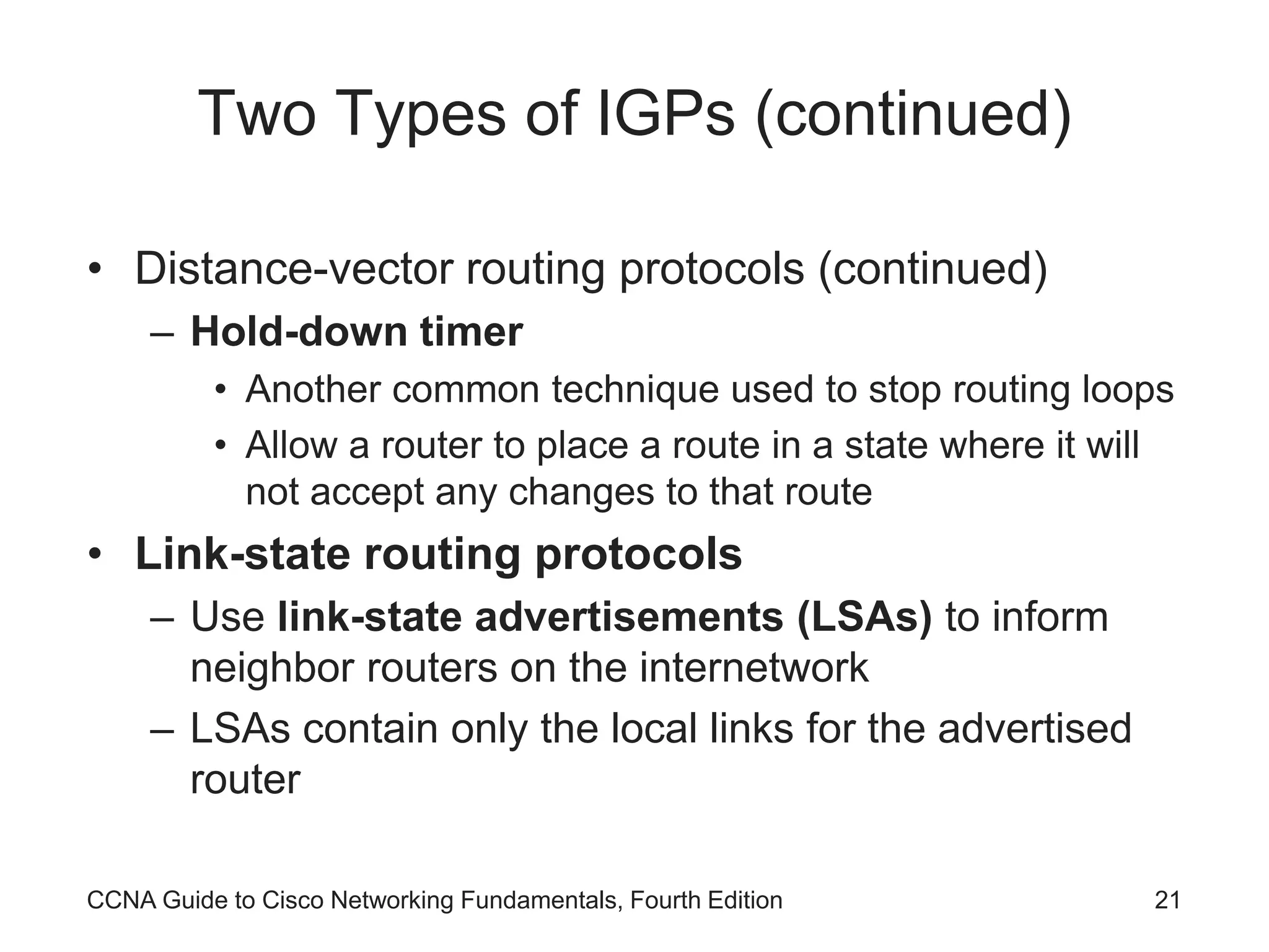 CCNA Guide to Cisco Networking Fundamentals, Fourth Edition 21 Two Types of IGPs (continued) • Distance-vector routing protocols (continued) – Hold-down timer • Another common technique used to stop routing loops • Allow a router to place a route in a state where it will not accept any changes to that route • Link-state routing protocols – Use link-state advertisements (LSAs) to inform neighbor routers on the internetwork – LSAs contain only the local links for the advertised router 