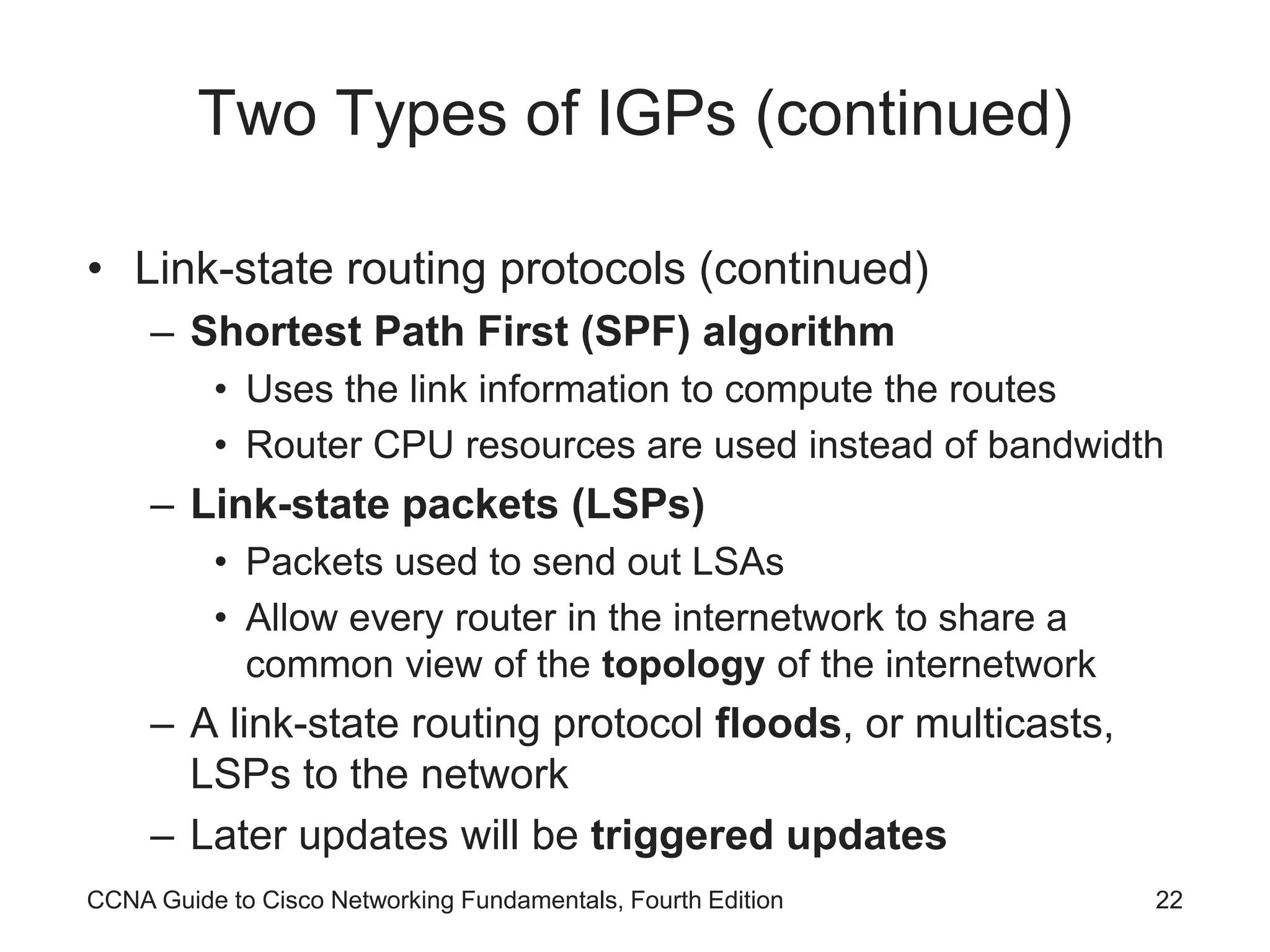 CCNA Guide to Cisco Networking Fundamentals, Fourth Edition 22 Two Types of IGPs (continued) • Link-state routing protocols (continued) – Shortest Path First (SPF) algorithm • Uses the link information to compute the routes • Router CPU resources are used instead of bandwidth – Link-state packets (LSPs) • Packets used to send out LSAs • Allow every router in the internetwork to share a common view of the topology of the internetwork – A link-state routing protocol floods, or multicasts, LSPs to the network – Later updates will be triggered updates 