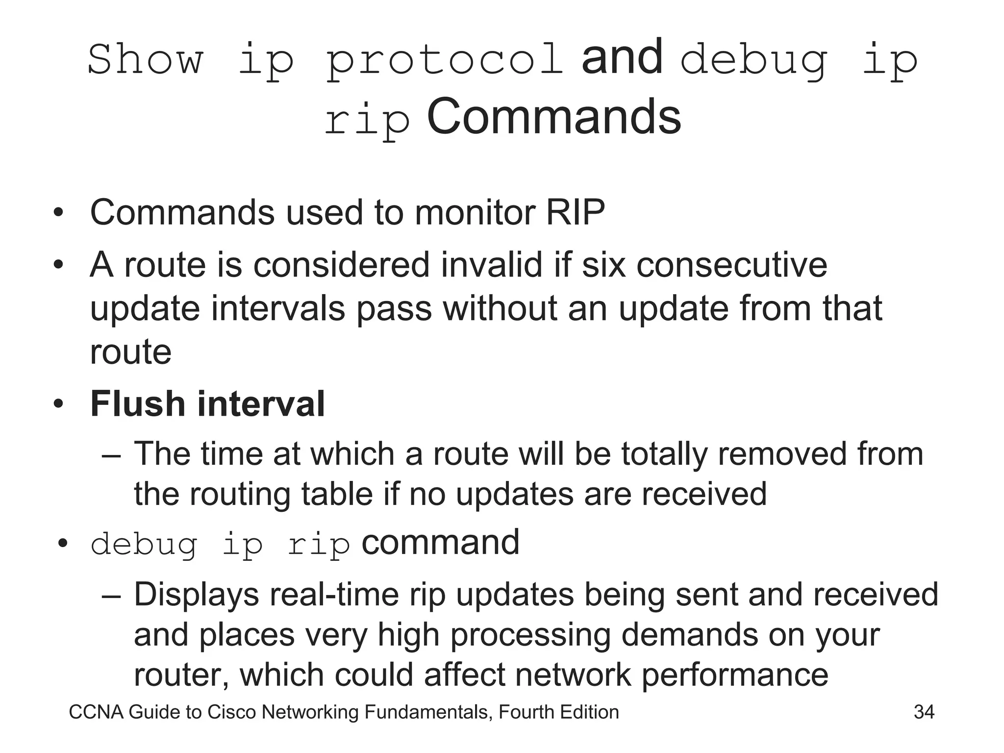 CCNA Guide to Cisco Networking Fundamentals, Fourth Edition 34 Show ip protocol and debug ip rip Commands • Commands used to monitor RIP • A route is considered invalid if six consecutive update intervals pass without an update from that route • Flush interval – The time at which a route will be totally removed from the routing table if no updates are received • debug ip rip command – Displays real-time rip updates being sent and received and places very high processing demands on your router, which could affect network performance 