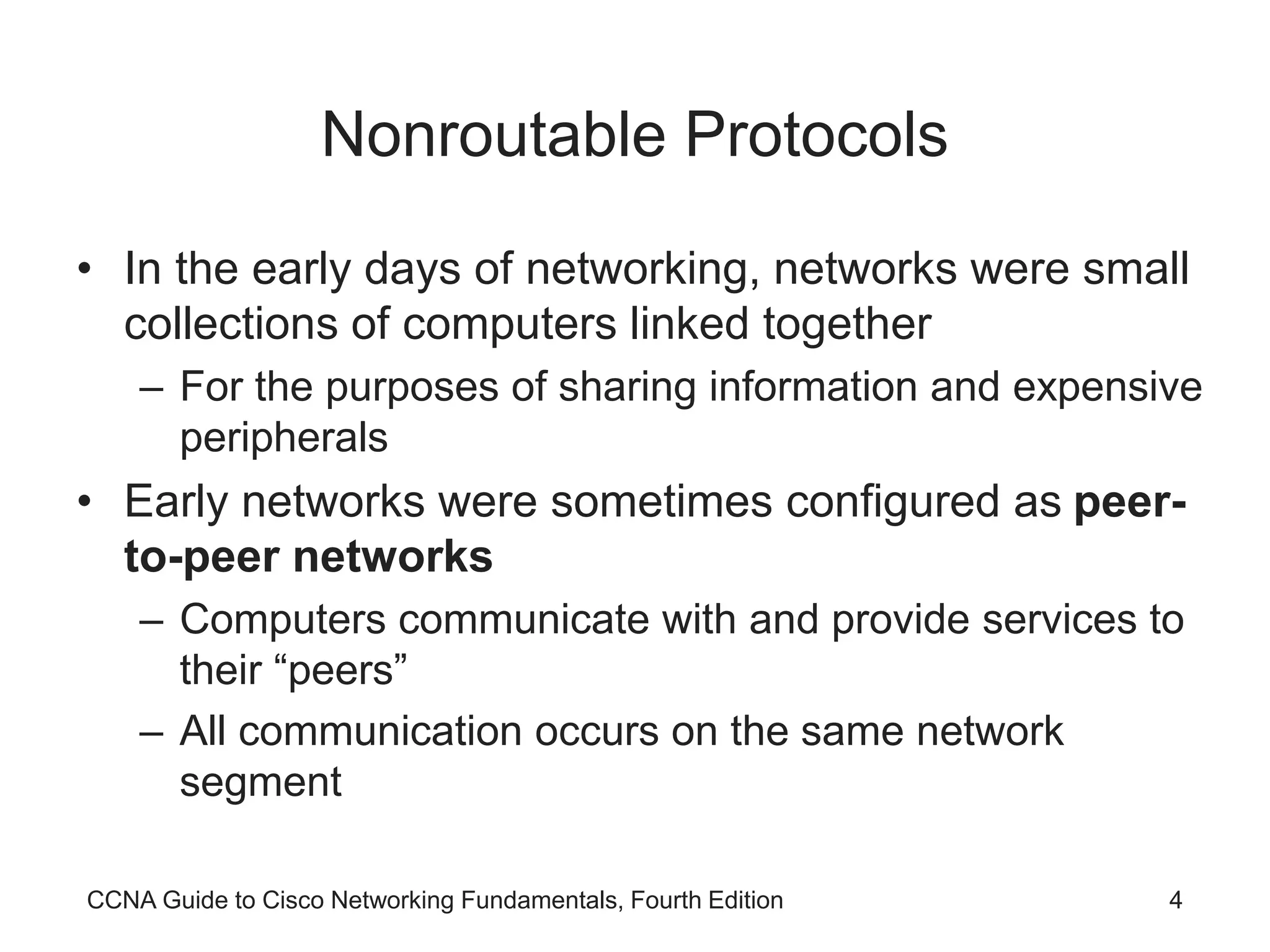 CCNA Guide to Cisco Networking Fundamentals, Fourth Edition 4 Nonroutable Protocols • In the early days of networking, networks were small collections of computers linked together – For the purposes of sharing information and expensive peripherals • Early networks were sometimes configured as peer- to-peer networks – Computers communicate with and provide services to their “peers” – All communication occurs on the same network segment 